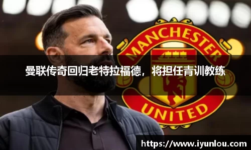 曼联传奇回归老特拉福德，将担任青训教练